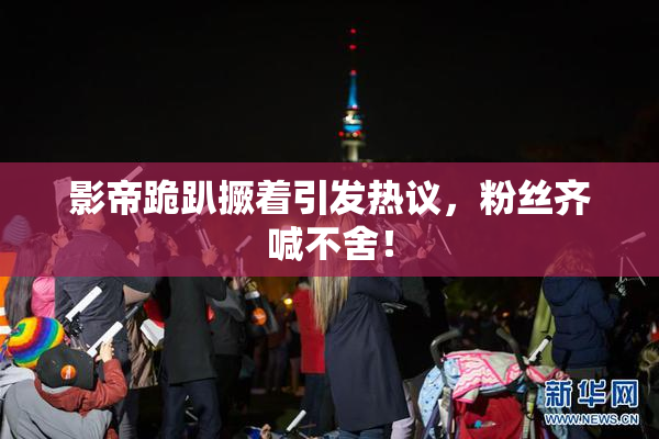 影帝跪趴撅着引发热议，粉丝齐喊不舍！