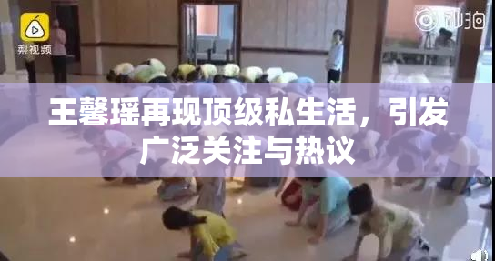 王馨瑶再现顶级私生活，引发广泛关注与热议