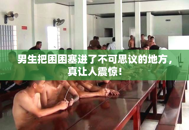 男生把困困塞进了不可思议的地方，真让人震惊！