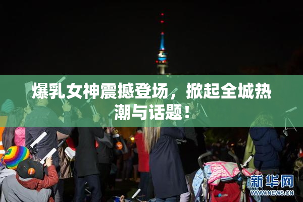 爆乳女神震撼登场，掀起全城热潮与话题！