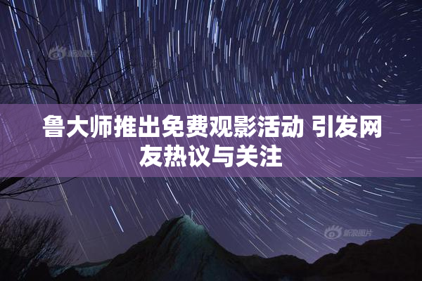 鲁大师推出免费观影活动 引发网友热议与关注