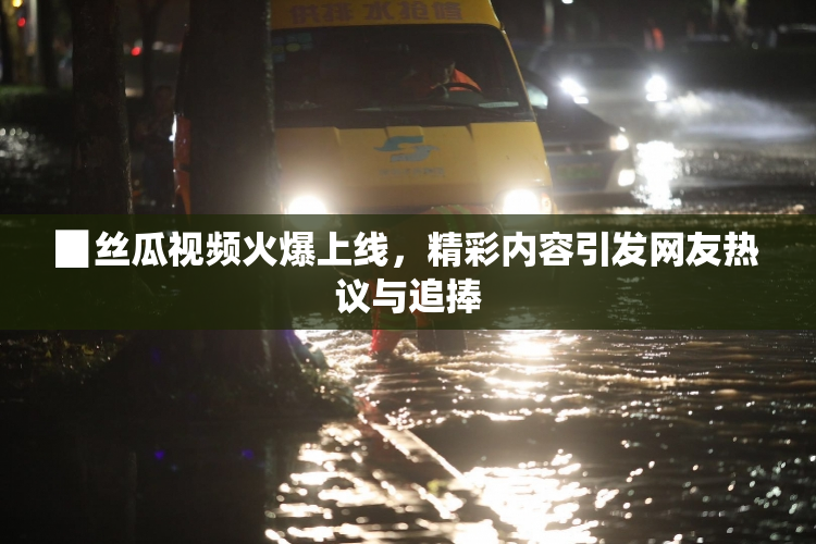 ▉丝瓜视频火爆上线，精彩内容引发网友热议与追捧