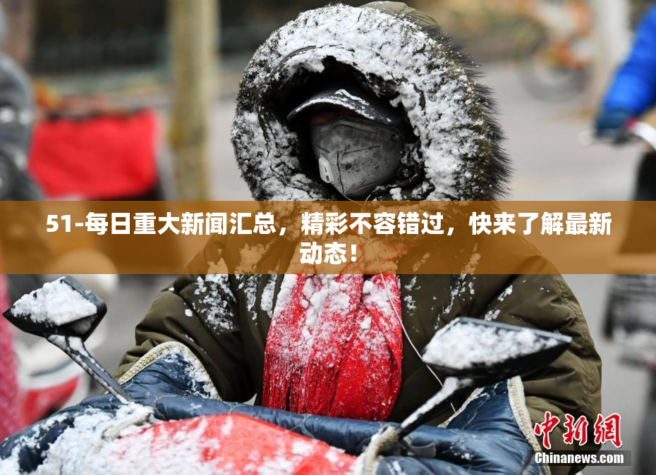 51-每日重大新闻汇总，精彩不容错过，快来了解最新动态！