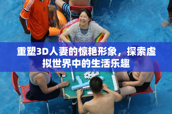 重塑3D人妻的惊艳形象，探索虚拟世界中的生活乐趣