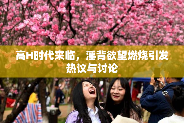 高H时代来临，淫背欲望燃烧引发热议与讨论