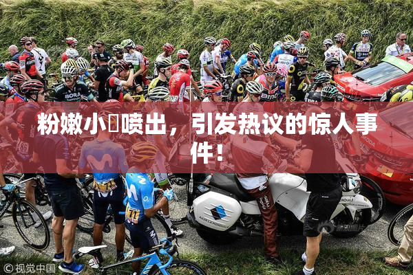 粉嫩小泬喷出，引发热议的惊人事件！