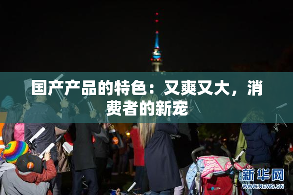 国产产品的特色：又爽又大，消费者的新宠
