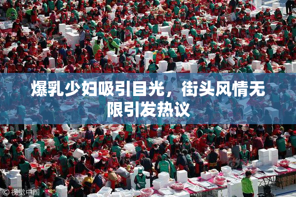 爆乳少妇吸引目光，街头风情无限引发热议