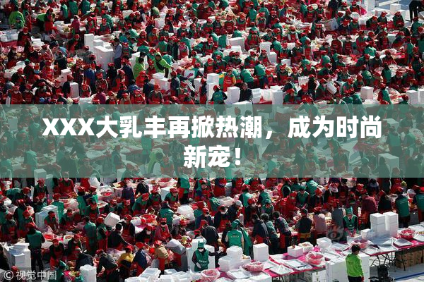 XXX大乳丰再掀热潮，成为时尚新宠！