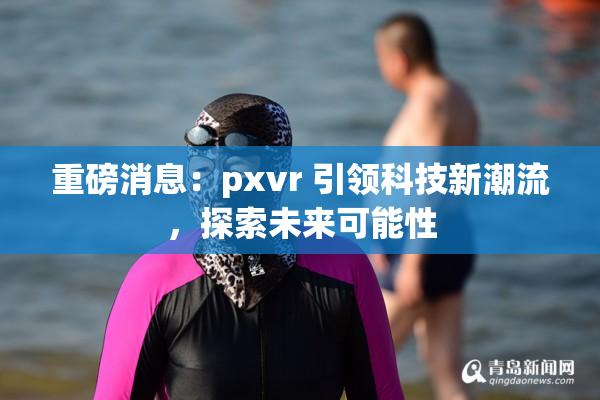 重磅消息：pxvr 引领科技新潮流，探索未来可能性