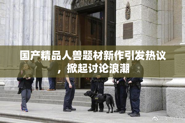 国产精品人兽题材新作引发热议，掀起讨论浪潮
