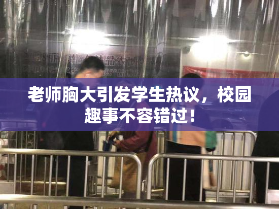 老师胸大引发学生热议，校园趣事不容错过！