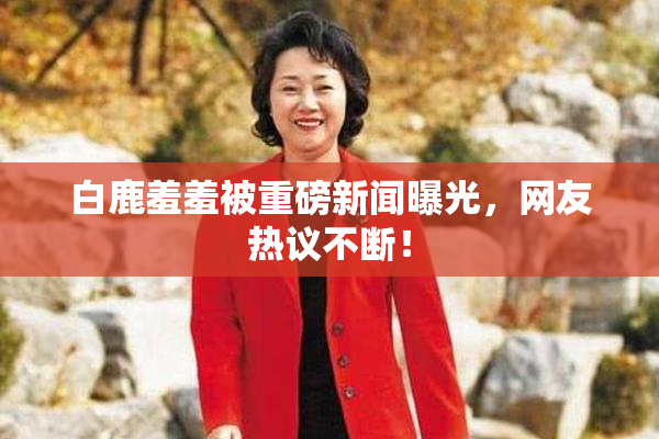 白鹿羞羞被重磅新闻曝光，网友热议不断！