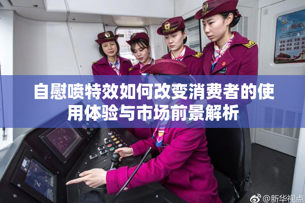 自慰喷特效如何改变消费者的使用体验与市场前景解析