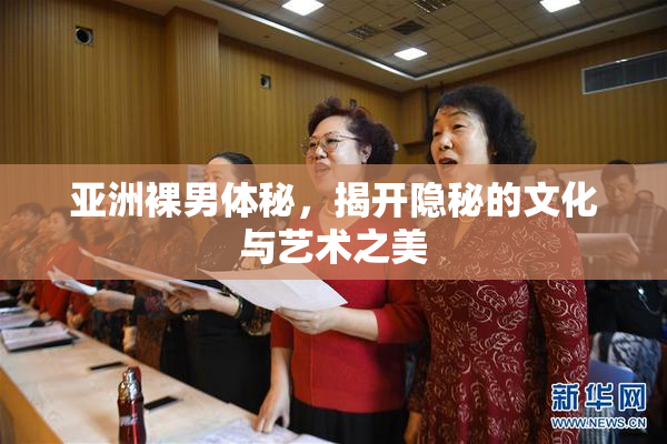 亚洲裸男体秘，揭开隐秘的文化与艺术之美