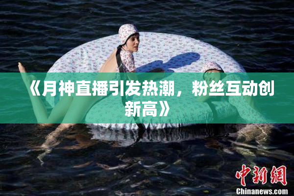 《月神直播引发热潮，粉丝互动创新高》