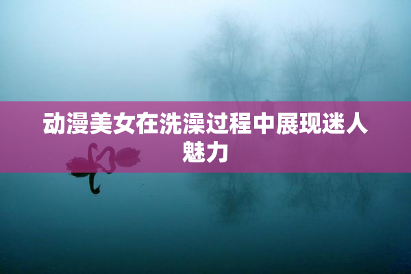 动漫美女在洗澡过程中展现迷人魅力