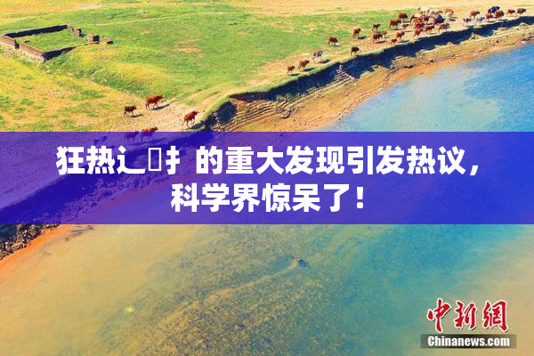 狂热辶喿扌的重大发现引发热议，科学界惊呆了！
