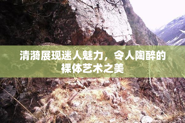 清漪展现迷人魅力，令人陶醉的裸体艺术之美