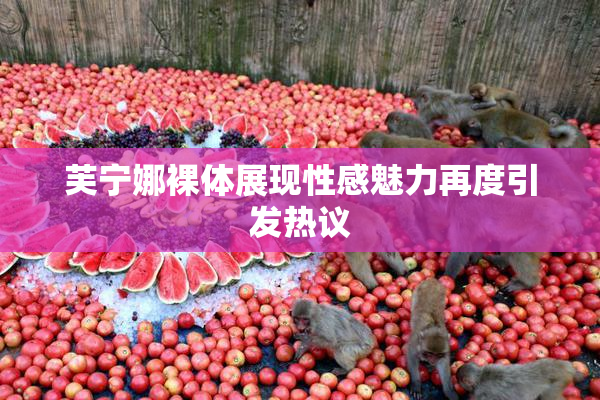 芙宁娜裸体展现性感魅力再度引发热议