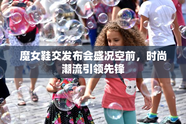 魔女鞋交发布会盛况空前，时尚潮流引领先锋
