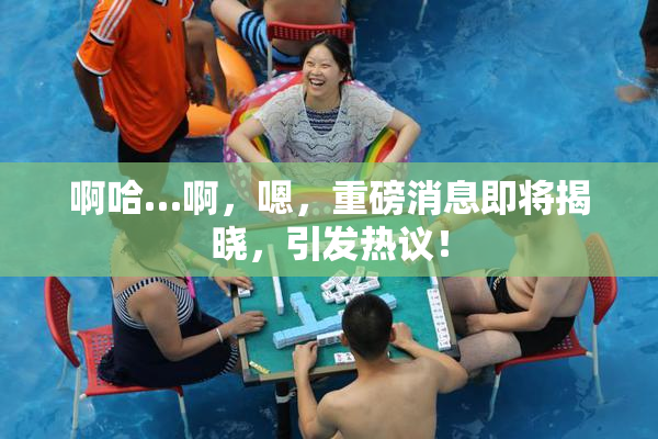 啊哈…啊，嗯，重磅消息即将揭晓，引发热议！