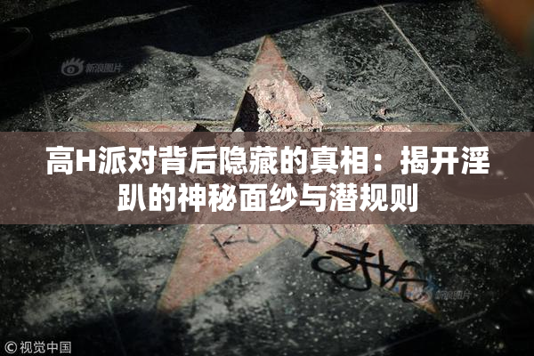 高H派对背后隐藏的真相：揭开淫趴的神秘面纱与潜规则