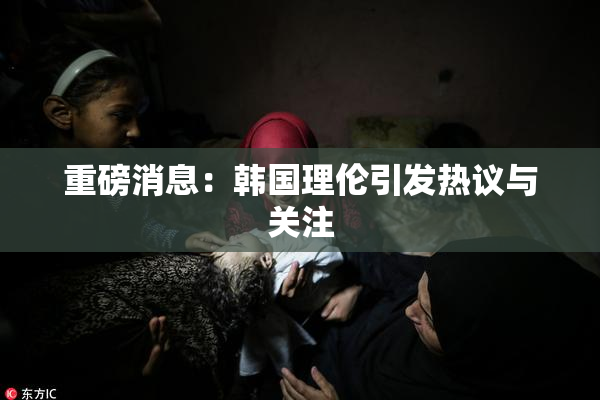 重磅消息：韩国理伦引发热议与关注