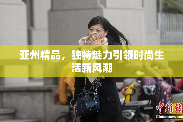 亚州精品，独特魅力引领时尚生活新风潮