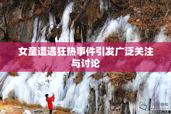 女童遭遇狂热事件引发广泛关注与讨论