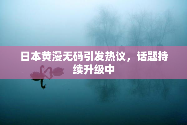 日本黄漫无码引发热议，话题持续升级中
