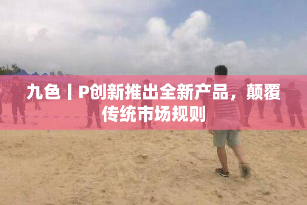 九色丨P创新推出全新产品，颠覆传统市场规则