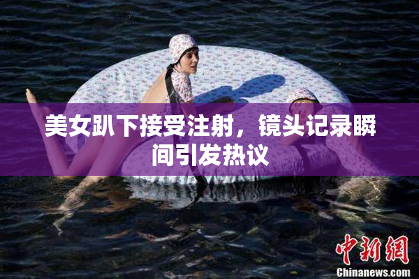 美女趴下接受注射，镜头记录瞬间引发热议