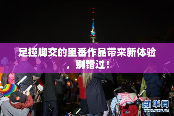 足控脚交的里番作品带来新体验，别错过！
