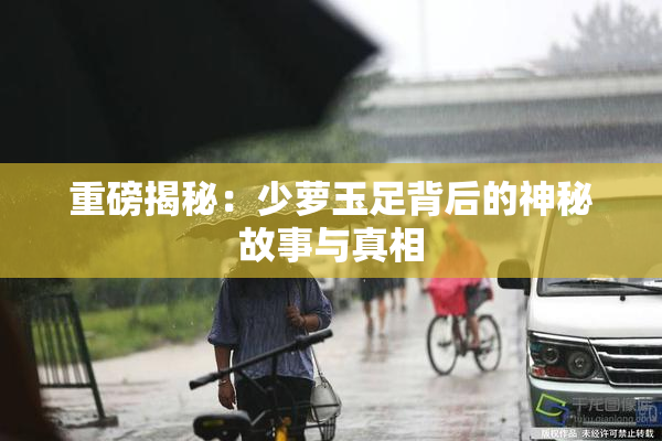 重磅揭秘：少萝玉足背后的神秘故事与真相