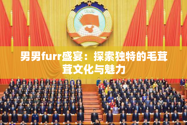 男男furr盛宴：探索独特的毛茸茸文化与魅力