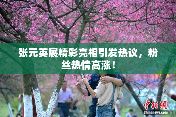 张元英展精彩亮相引发热议，粉丝热情高涨！