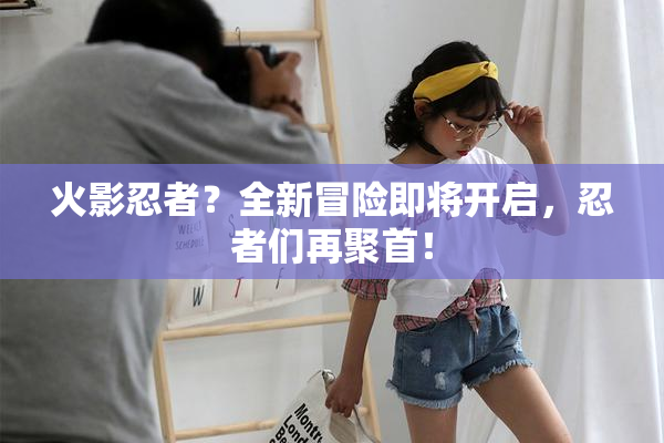 火影忍者？全新冒险即将开启，忍者们再聚首！