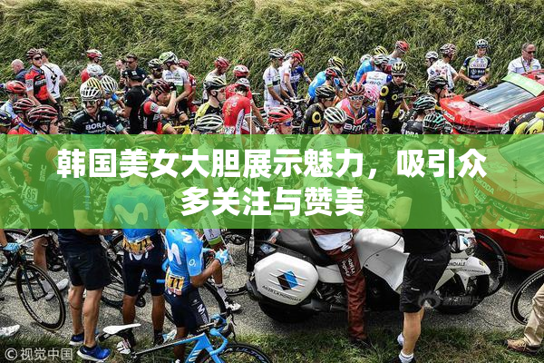 韩国美女大胆展示魅力，吸引众多关注与赞美