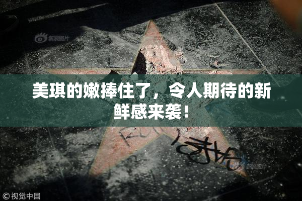 美琪的嫩捧住了，令人期待的新鲜感来袭！