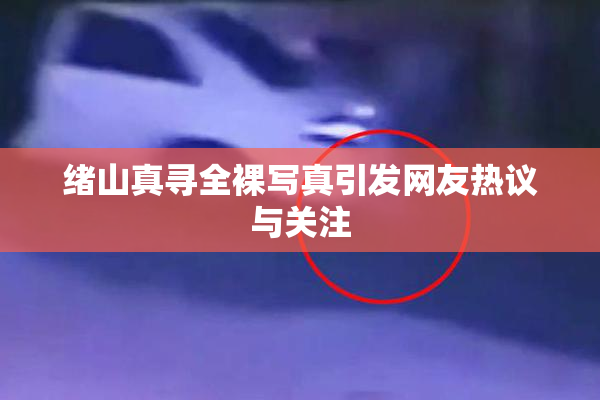 绪山真寻全裸写真引发网友热议与关注