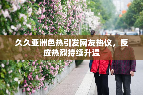 久久亚洲色热引发网友热议，反应热烈持续升温