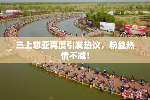 三上悠亚再度引发热议，粉丝热情不减！