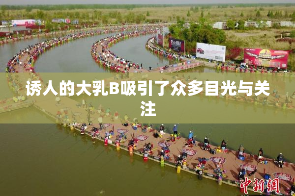 诱人的大乳B吸引了众多目光与关注