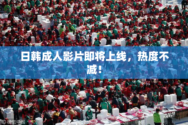 日韩成人影片即将上线，热度不减！