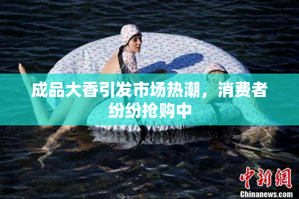 成品大香引发市场热潮，消费者纷纷抢购中