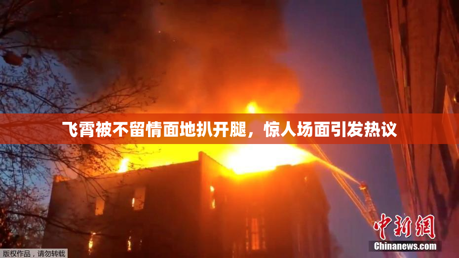 飞霄被不留情面地扒开腿，惊人场面引发热议