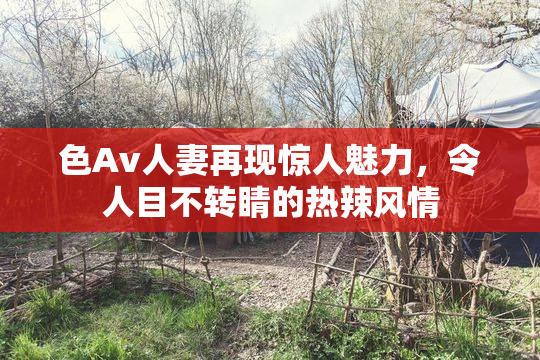 色Av人妻再现惊人魅力，令人目不转睛的热辣风情