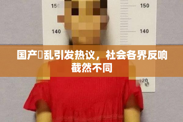 国产婬乱引发热议，社会各界反响截然不同