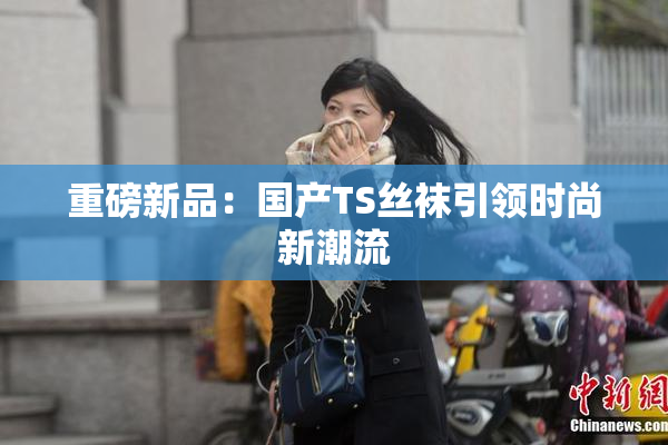 重磅新品：国产TS丝袜引领时尚新潮流